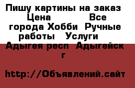 Пишу картины на заказ › Цена ­ 6 000 - Все города Хобби. Ручные работы » Услуги   . Адыгея респ.,Адыгейск г.